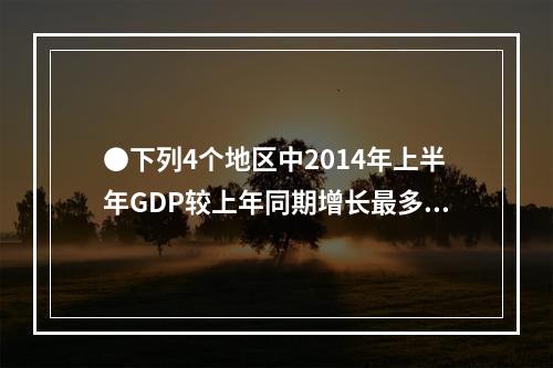 ●下列4个地区中2014年上半年GDP较上年同期增长最多的是