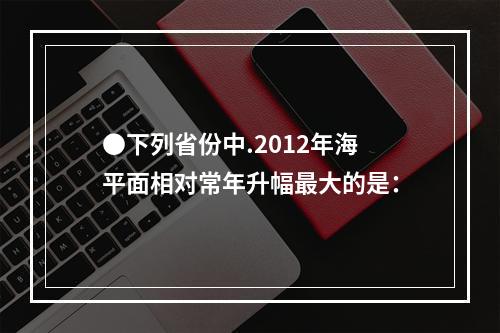 ●下列省份中.2012年海平面相对常年升幅最大的是：