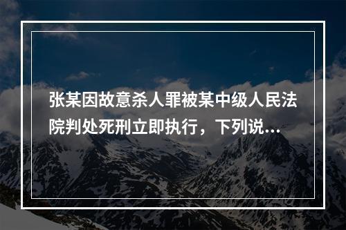 张某因故意杀人罪被某中级人民法院判处死刑立即执行，下列说法正