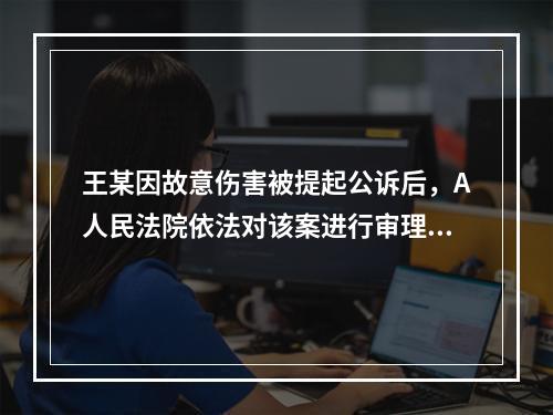 王某因故意伤害被提起公诉后，A人民法院依法对该案进行审理。王