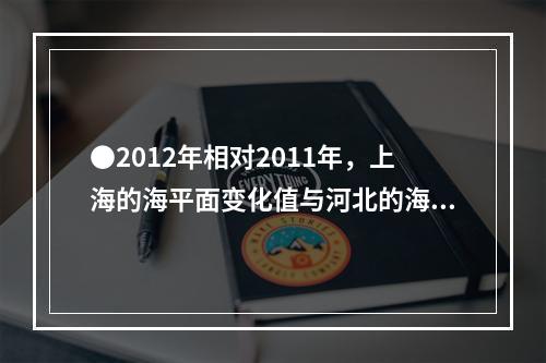 ●2012年相对2011年，上海的海平面变化值与河北的海平面