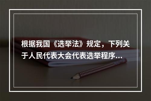 根据我国《选举法》规定，下列关于人民代表大会代表选举程序的表