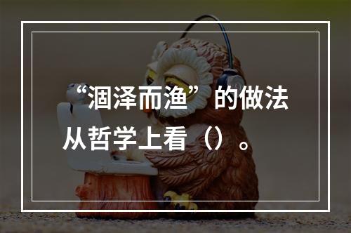 “涸泽而渔”的做法从哲学上看（）。