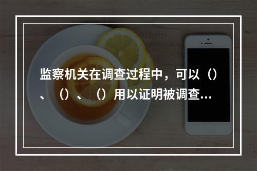 监察机关在调查过程中，可以（）、（）、（）用以证明被调查人涉