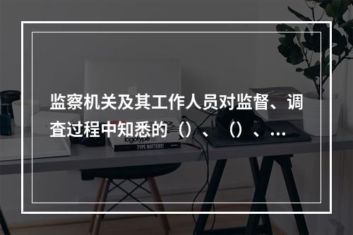 监察机关及其工作人员对监督、调査过程中知悉的（）、（）、（）