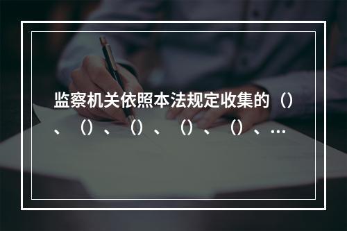 监察机关依照本法规定收集的（）、（）、（）、（）、（）、（）