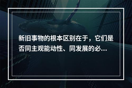 新旧事物的根本区别在于，它们是否同主观能动性、同发展的必然趋