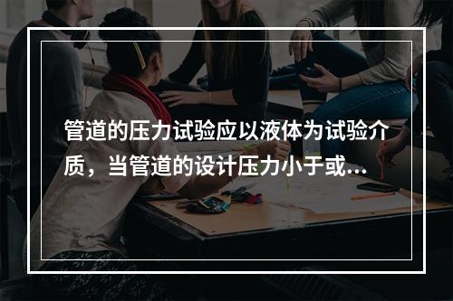 管道的压力试验应以液体为试验介质，当管道的设计压力小于或等于