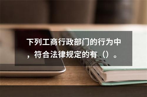 下列工商行政部门的行为中，符合法律规定的有（）。