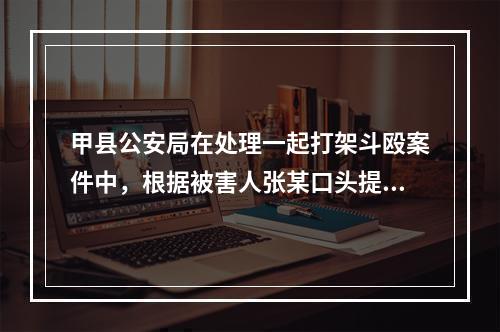 甲县公安局在处理一起打架斗殴案件中，根据被害人张某口头提供的