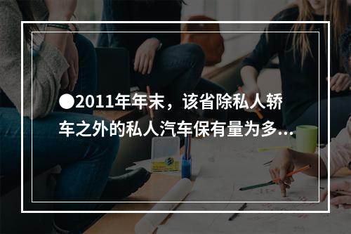 ●2011年年末，该省除私人轿车之外的私人汽车保有量为多少万