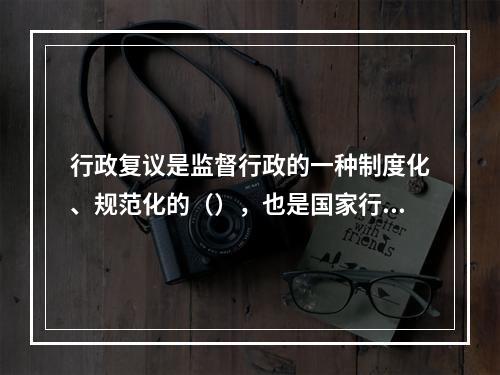 行政复议是监督行政的一种制度化、规范化的（），也是国家行政机