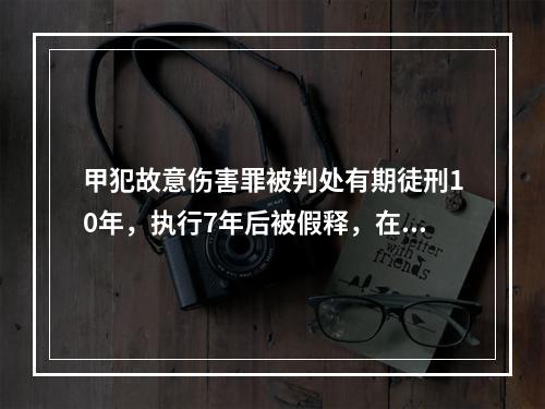 甲犯故意伤害罪被判处有期徒刑10年，执行7年后被假释，在假释