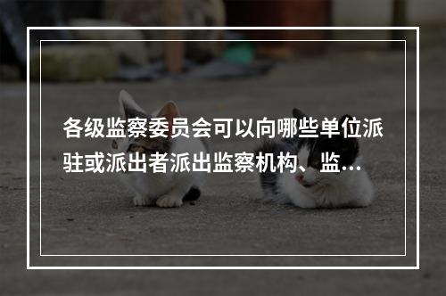 各级监察委员会可以向哪些单位派驻或派出者派出监察机构、监察专