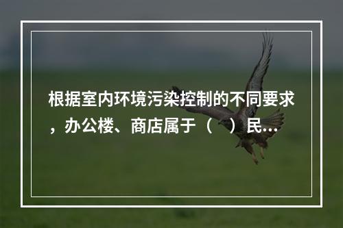 根据室内环境污染控制的不同要求，办公楼、商店属于（　）民用建