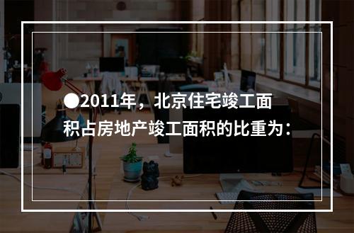 ●2011年，北京住宅竣工面积占房地产竣工面积的比重为：