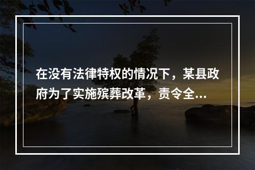 在没有法律特权的情况下，某县政府为了实施殡葬改革，责令全县农