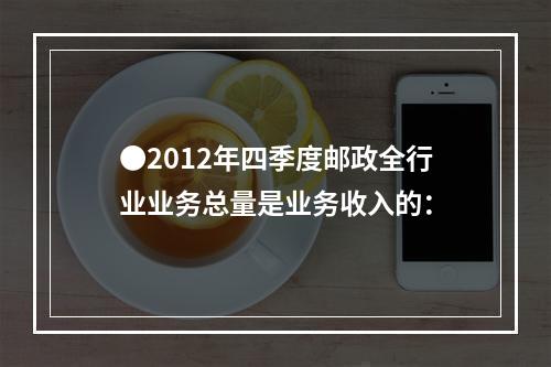 ●2012年四季度邮政全行业业务总量是业务收入的：