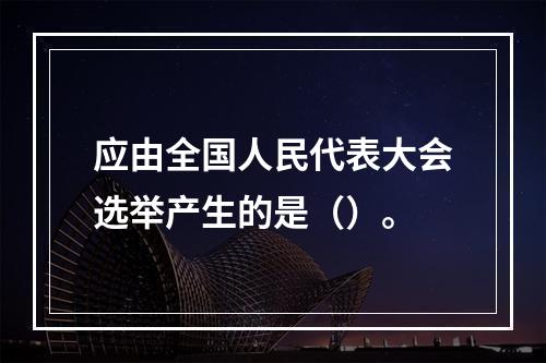 应由全国人民代表大会选举产生的是（）。