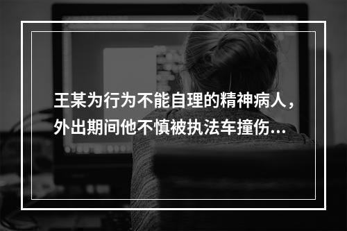 王某为行为不能自理的精神病人，外出期间他不慎被执法车撞伤，则