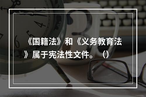 《国籍法》和《义务教育法》属于宪法性文件。（）