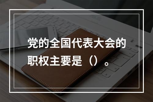 党的全国代表大会的职权主要是（）。