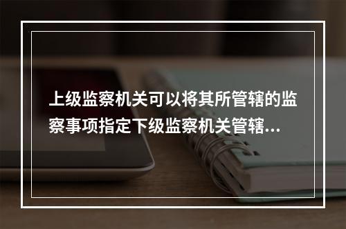 上级监察机关可以将其所管辖的监察事项指定下级监察机关管辖。（