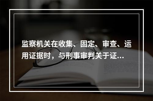 监察机关在收集、固定、审查、运用证据时，与刑事审判关于证据的