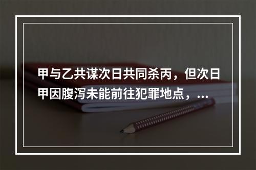 甲与乙共谋次日共同杀丙，但次日甲因腹泻未能前往犯罪地点，乙独