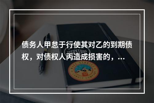 债务人甲怠于行使其对乙的到期债权，对债权人丙造成损害的，债权