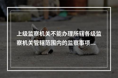 上级监察机关不能办理所辖各级监察机关管辖范围内的监察事项。（