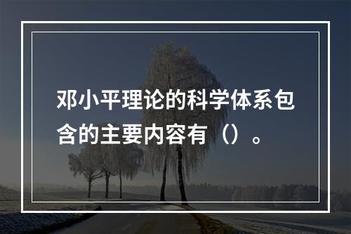 邓小平理论的科学体系包含的主要内容有（）。