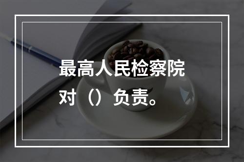 最高人民检察院对（）负责。