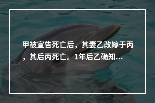 甲被宣告死亡后，其妻乙改嫁于丙，其后丙死亡。1年后乙确知甲仍