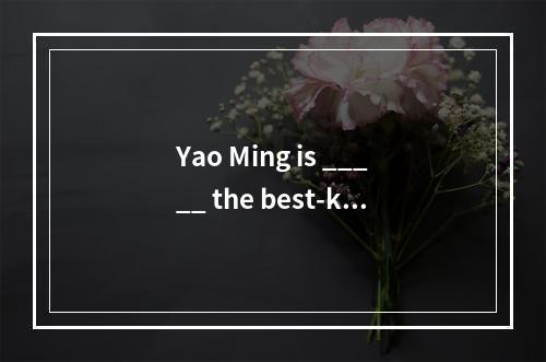 Yao Ming is _____ the best-kno