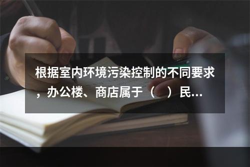 根据室内环境污染控制的不同要求，办公楼、商店属于（　）民用建