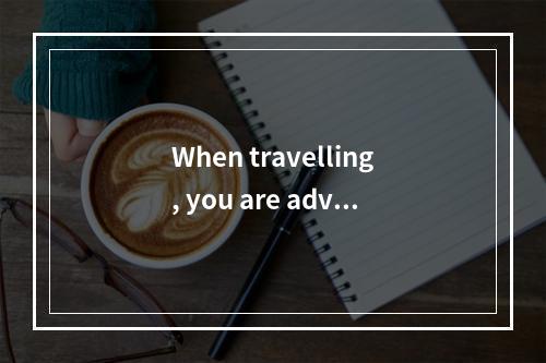 When travelling, you are advis