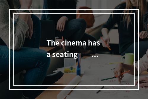 The cinema has a seating _____