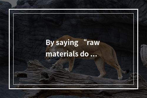 By saying “raw materials do no