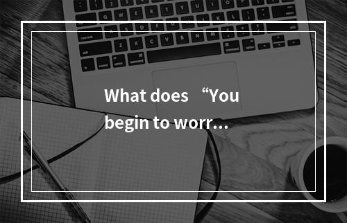 What does “You begin to worry