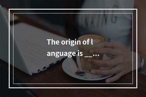 The origin of language is ____