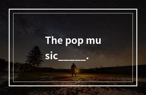 The pop music_____.