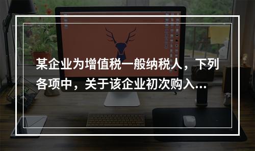 某企业为增值税一般纳税人，下列各项中，关于该企业初次购入增值