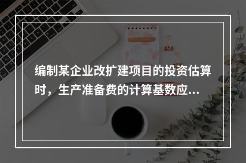 编制某企业改扩建项目的投资估算时，生产准备费的计算基数应为（