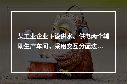 某工业企业下设供水、供电两个辅助生产车间，采用交互分配法进行