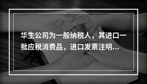 华生公司为一般纳税人，其进口一批应税消费品，进口发票注明的价