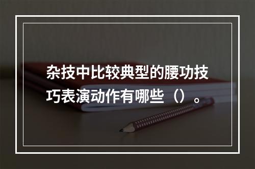 杂技中比较典型的腰功技巧表演动作有哪些（）。