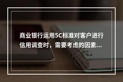 商业银行运用5C标准对客户进行信用调查时，需要考虑的因素有（