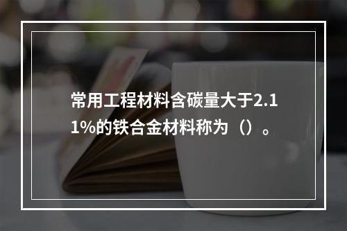 常用工程材料含碳量大于2.11%的铁合金材料称为（）。