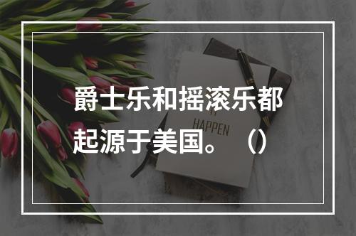 爵士乐和摇滚乐都起源于美国。（）